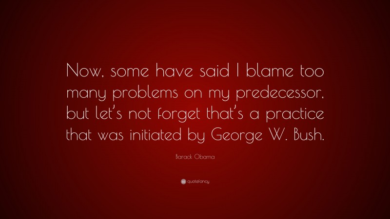 Barack Obama Quote: “Now, some have said I blame too many problems on my predecessor, but let’s not forget that’s a practice that was initiated by George W. Bush.”