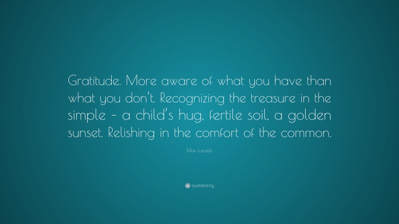 Max Lucado Quote: “Gratitude. More aware of what you have than what you don’t. Recognizing the treasure in the simple – a child’s hug, fertile soil, a golden sunset. Relishing in the comfort of the common.”