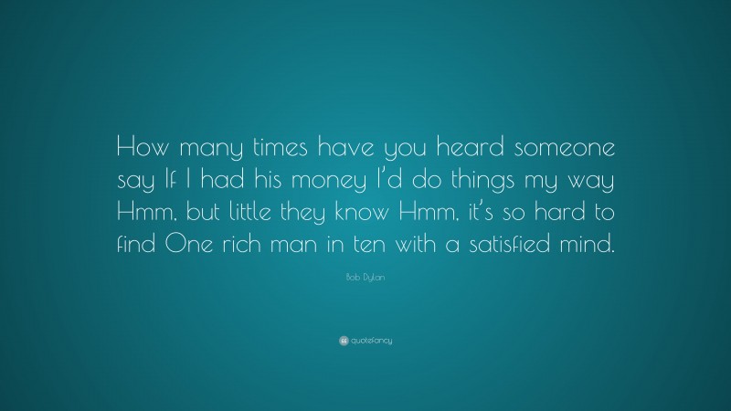 Bob Dylan Quote: “How many times have you heard someone say If I had his money I’d do things my way Hmm, but little they know Hmm, it’s so hard to find One rich man in ten with a satisfied mind.”