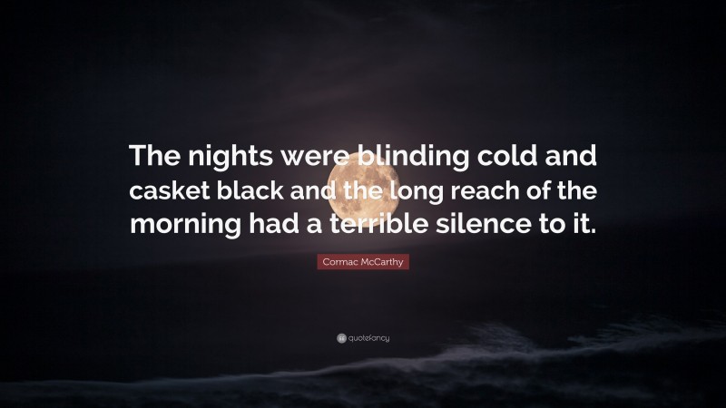 Cormac McCarthy Quote: “The nights were blinding cold and casket black and the long reach of the morning had a terrible silence to it.”