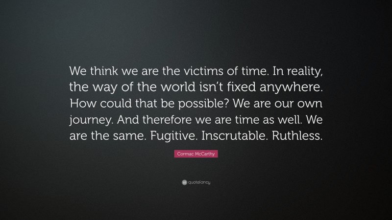 Cormac McCarthy Quote: “We think we are the victims of time. In reality, the way of the world isn’t fixed anywhere. How could that be possible? We are our own journey. And therefore we are time as well. We are the same. Fugitive. Inscrutable. Ruthless.”