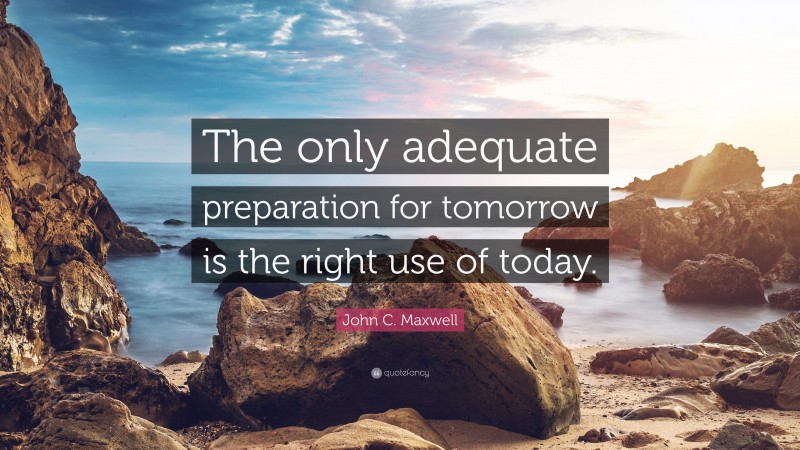 John C. Maxwell Quote: “The only adequate preparation for tomorrow is the right use of today.”