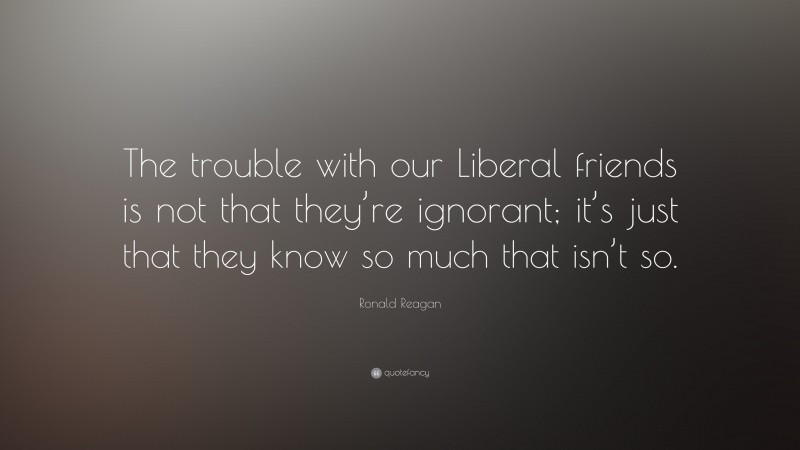 Ronald Reagan Quote: “The trouble with our Liberal friends is not that they’re ignorant; it’s just that they know so much that isn’t so.”
