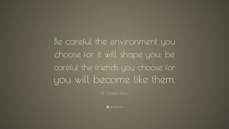 W. Clement Stone Quote: “Be careful the environment you choose for it will shape you; be careful the friends you choose for you will become like them.”