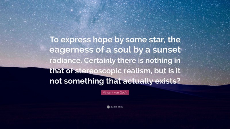 Vincent van Gogh Quote: “To express hope by some star, the eagerness of a soul by a sunset radiance. Certainly there is nothing in that of stereoscopic realism, but is it not something that actually exists?”