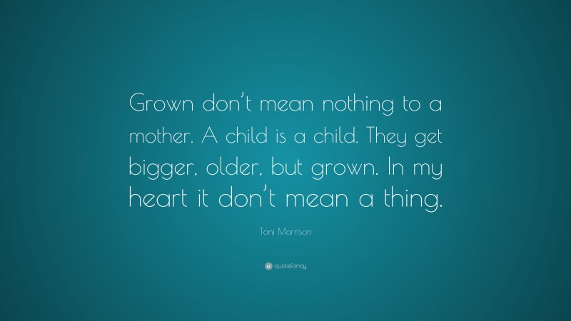 Toni Morrison Quote: “Grown don’t mean nothing to a mother. A child is a child. They get bigger, older, but grown. In my heart it don’t mean a thing.”