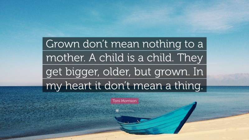 Toni Morrison Quote: “Grown don’t mean nothing to a mother. A child is a child. They get bigger, older, but grown. In my heart it don’t mean a thing.”