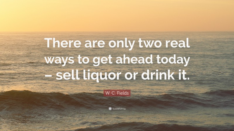 W. C. Fields Quote: “There are only two real ways to get ahead today – sell liquor or drink it.”