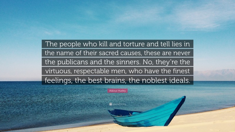 Aldous Huxley Quote: “The people who kill and torture and tell lies in the name of their sacred causes, these are never the publicans and the sinners. No, they’re the virtuous, respectable men, who have the finest feelings, the best brains, the noblest ideals.”