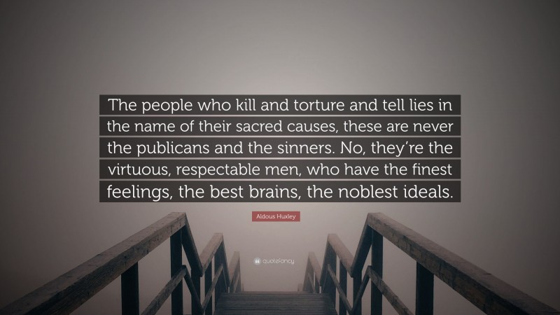 Aldous Huxley Quote: “The people who kill and torture and tell lies in the name of their sacred causes, these are never the publicans and the sinners. No, they’re the virtuous, respectable men, who have the finest feelings, the best brains, the noblest ideals.”