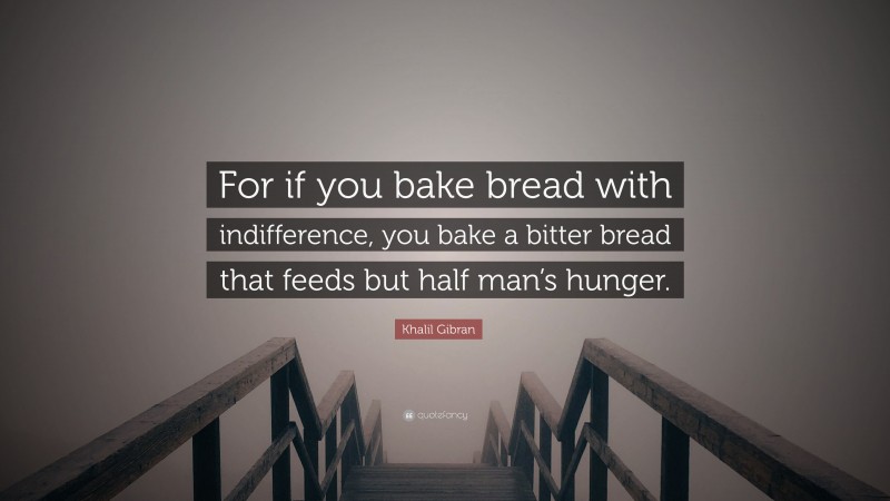 Khalil Gibran Quote: “For if you bake bread with indifference, you bake a bitter bread that feeds but half man’s hunger.”
