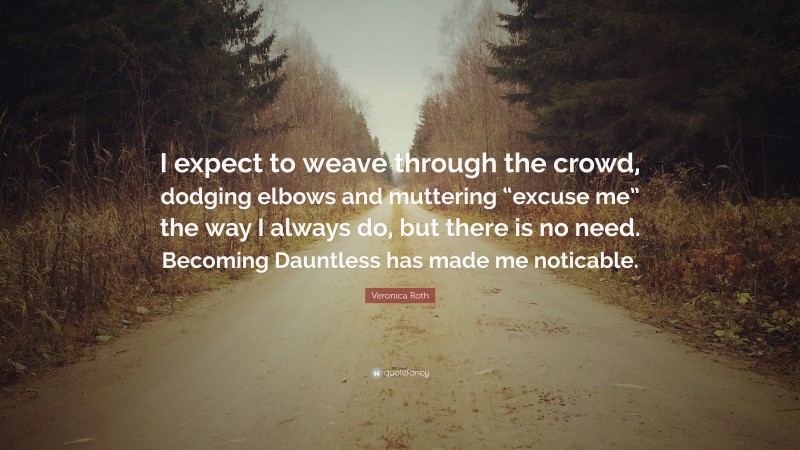 Veronica Roth Quote: “I expect to weave through the crowd, dodging elbows and muttering “excuse me” the way I always do, but there is no need. Becoming Dauntless has made me noticable.”