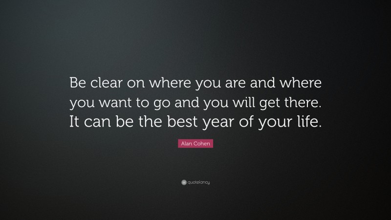 Alan Cohen Quote: “Be clear on where you are and where you want to go and you will get there. It can be the best year of your life.”