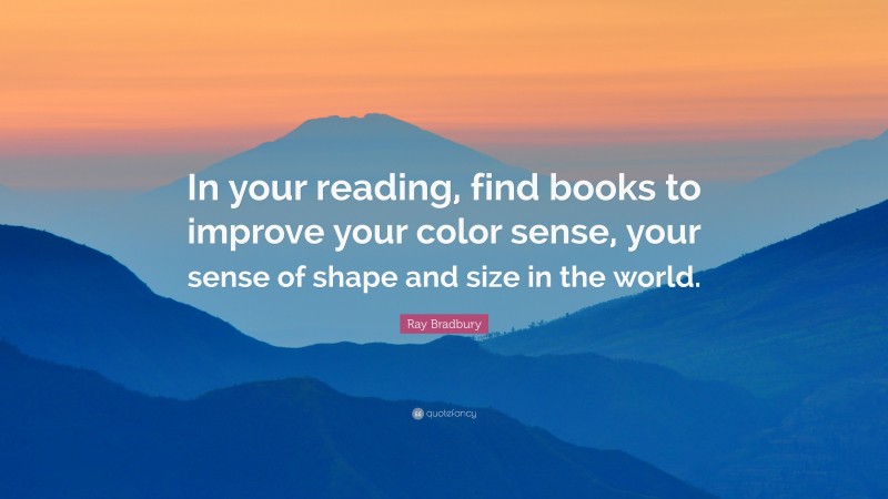 Ray Bradbury Quote: “In your reading, find books to improve your color sense, your sense of shape and size in the world.”