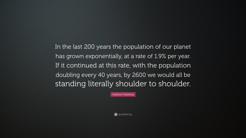 Stephen Hawking Quote: “In the last 200 years the population of our planet has grown exponentially, at a rate of 1.9% per year. If it continued at this rate, with the population doubling every 40 years, by 2600 we would all be standing literally shoulder to shoulder.”