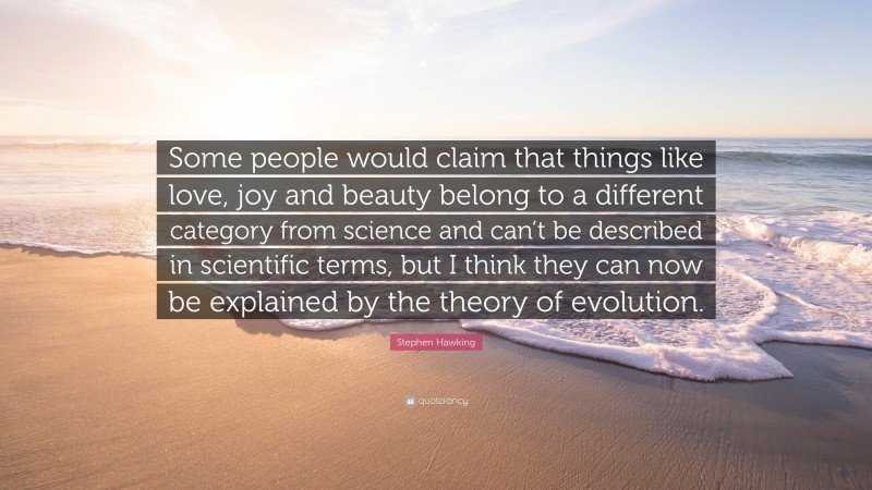 Stephen Hawking Quote: “Some people would claim that things like love, joy and beauty belong to a different category from science and can’t be described in scientific terms, but I think they can now be explained by the theory of evolution.”