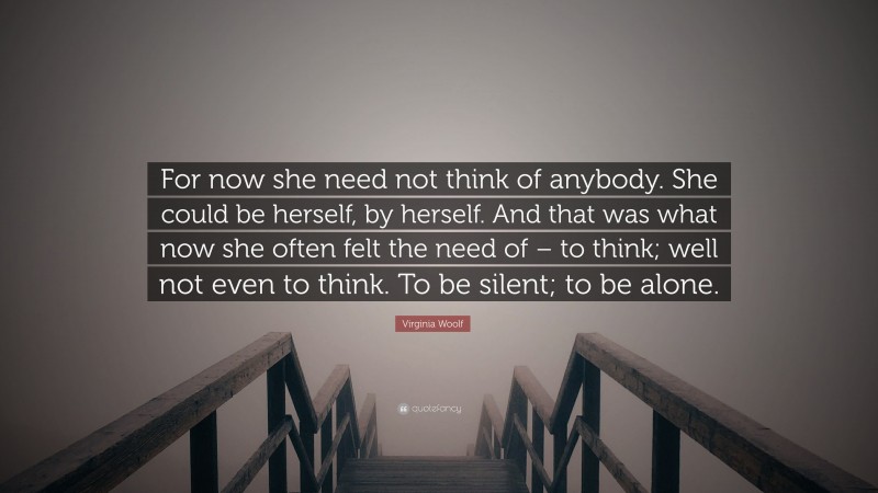 Virginia Woolf Quote: “For now she need not think of anybody. She could be herself, by herself. And that was what now she often felt the need of – to think; well not even to think. To be silent; to be alone.”