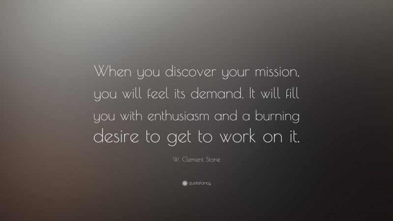 W. Clement Stone Quote: “When you discover your mission, you will feel its demand.  It will fill you with enthusiasm and a burning desire to get to work on it.”