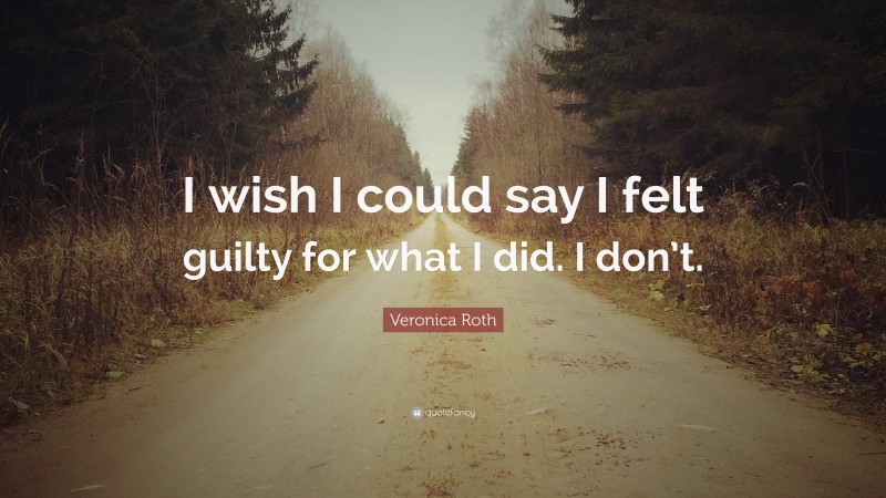 Veronica Roth Quote: “I wish I could say I felt guilty for what I did. I don’t.”