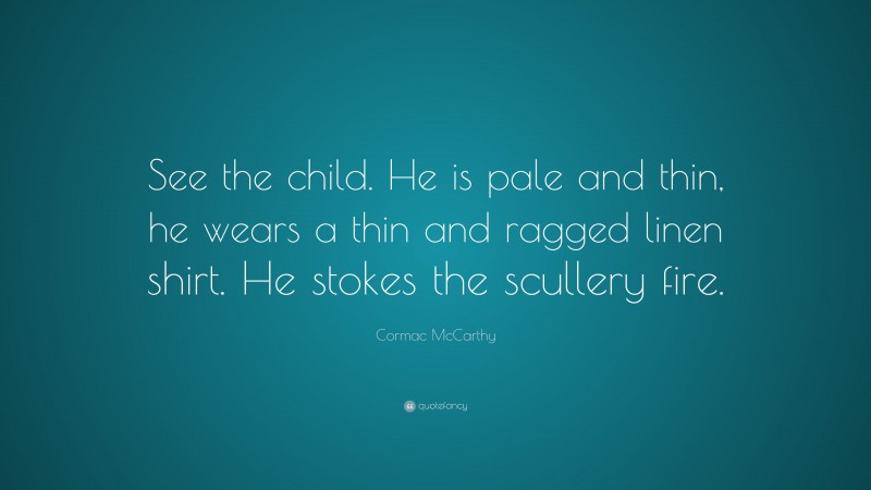 Cormac McCarthy Quote: “See the child. He is pale and thin, he wears a thin and ragged linen shirt. He stokes the scullery fire.”
