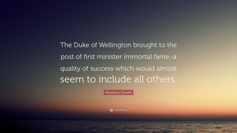 Benjamin Disraeli Quote: “The Duke of Wellington brought to the post of first minister immortal fame,-a quality of success which would almost seem to include all others.”