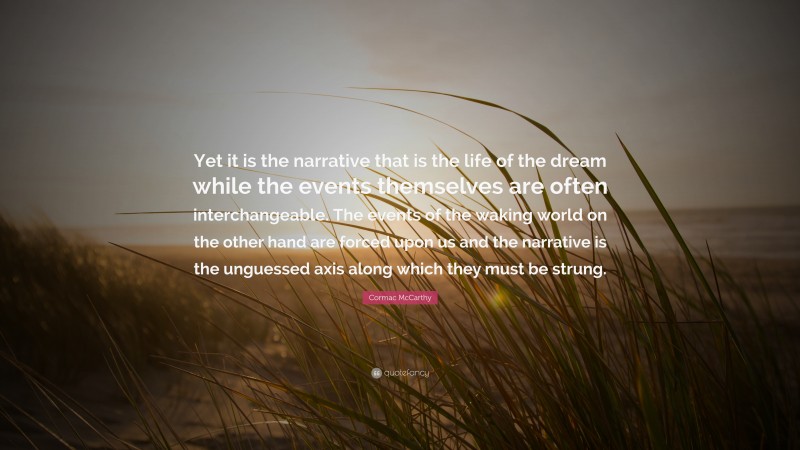 Cormac McCarthy Quote: “Yet it is the narrative that is the life of the dream while the events themselves are often interchangeable. The events of the waking world on the other hand are forced upon us and the narrative is the unguessed axis along which they must be strung.”
