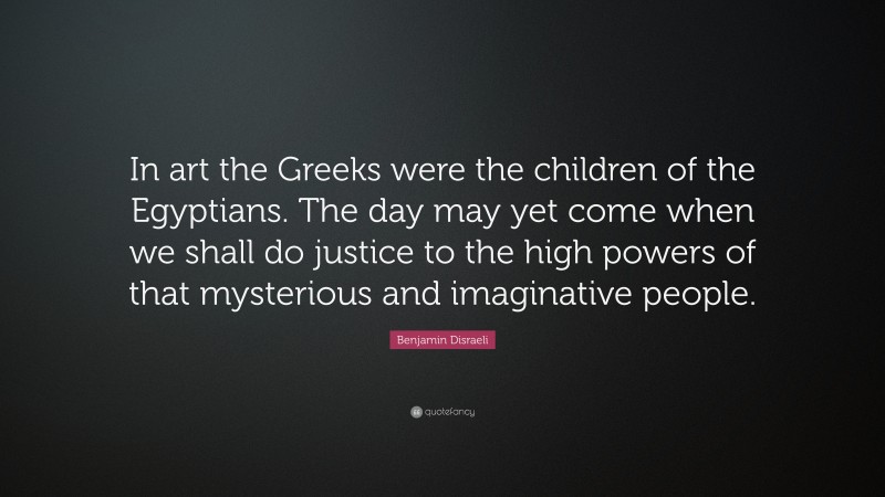 Benjamin Disraeli Quote: “In art the Greeks were the children of the Egyptians. The day may yet come when we shall do justice to the high powers of that mysterious and imaginative people.”
