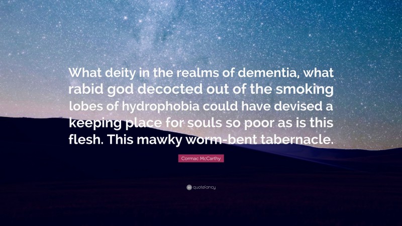 Cormac McCarthy Quote: “What deity in the realms of dementia, what rabid god decocted out of the smoking lobes of hydrophobia could have devised a keeping place for souls so poor as is this flesh. This mawky worm-bent tabernacle.”