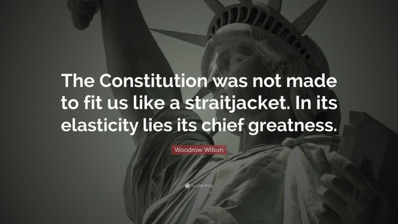 Woodrow Wilson Quote: “The Constitution was not made to fit us like a straitjacket. In its elasticity lies its chief greatness.”