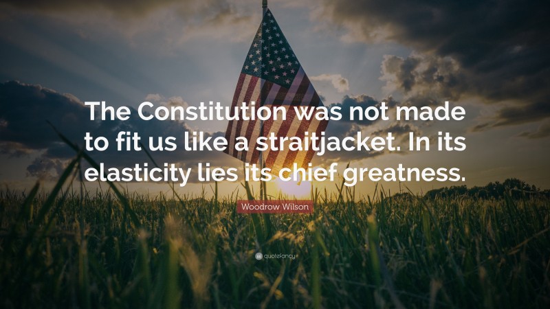 Woodrow Wilson Quote: “The Constitution was not made to fit us like a straitjacket. In its elasticity lies its chief greatness.”