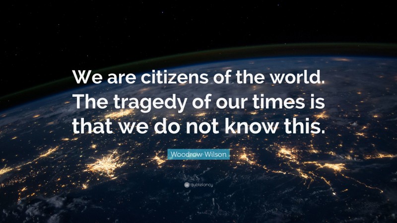 Woodrow Wilson Quote: “We are citizens of the world. The tragedy of our times is that we do not know this.”