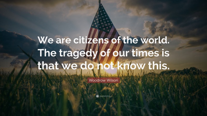 Woodrow Wilson Quote: “We are citizens of the world. The tragedy of our times is that we do not know this.”