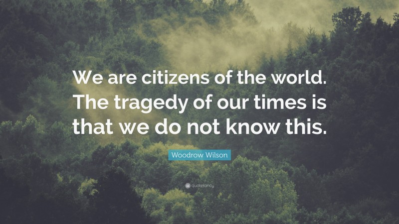 Woodrow Wilson Quote: “We are citizens of the world. The tragedy of our times is that we do not know this.”