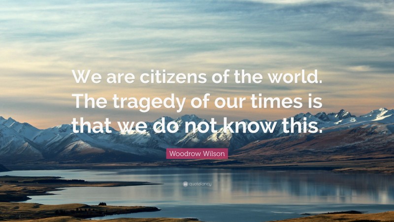 Woodrow Wilson Quote: “We are citizens of the world. The tragedy of our times is that we do not know this.”