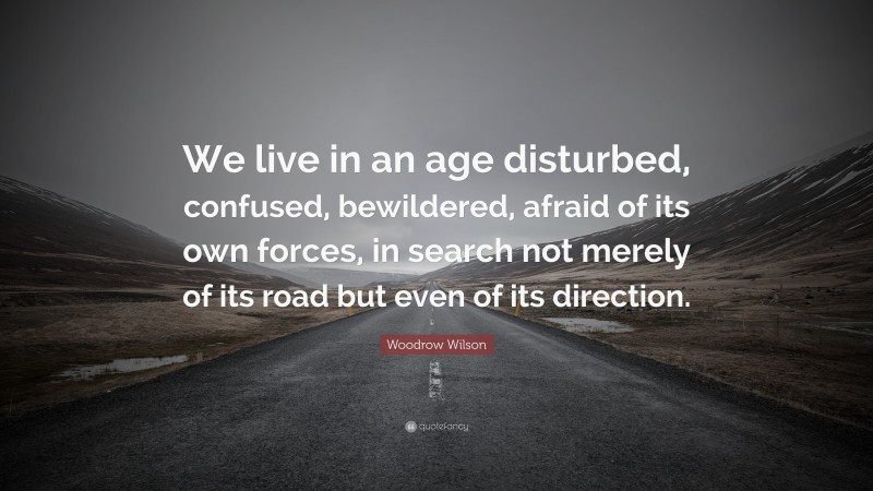Woodrow Wilson Quote: “We live in an age disturbed, confused, bewildered, afraid of its own forces, in search not merely of its road but even of its direction.”
