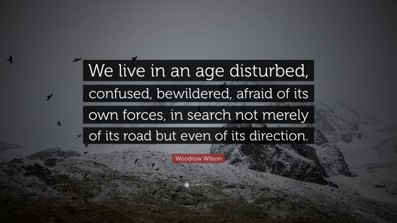 Woodrow Wilson Quote: “We live in an age disturbed, confused, bewildered, afraid of its own forces, in search not merely of its road but even of its direction.”