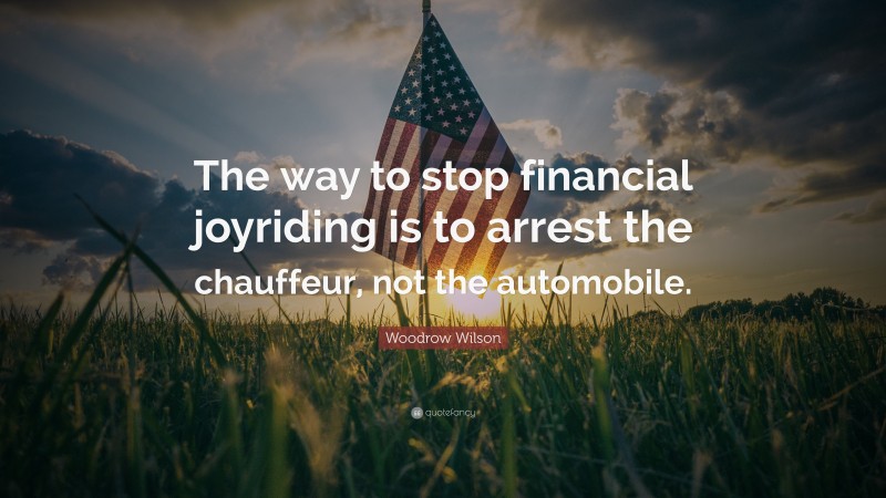 Woodrow Wilson Quote: “The way to stop financial joyriding is to arrest the chauffeur, not the automobile.”