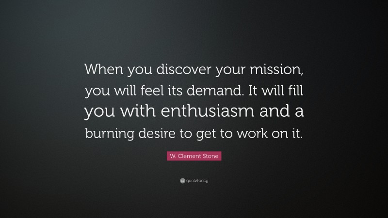 W. Clement Stone Quote: “When you discover your mission, you will feel its demand.  It will fill you with enthusiasm and a burning desire to get to work on it.”