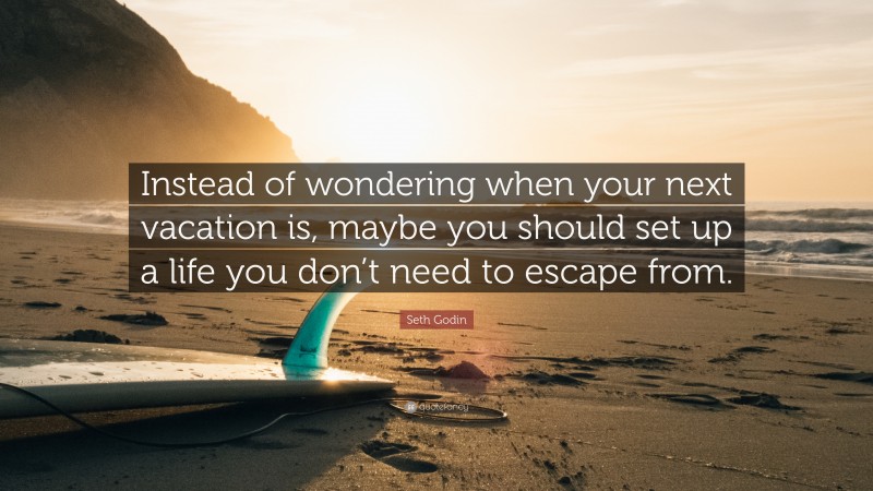 Seth Godin Quote: “Instead of wondering when your next vacation is, maybe you should set up a life you don’t need to escape from.”