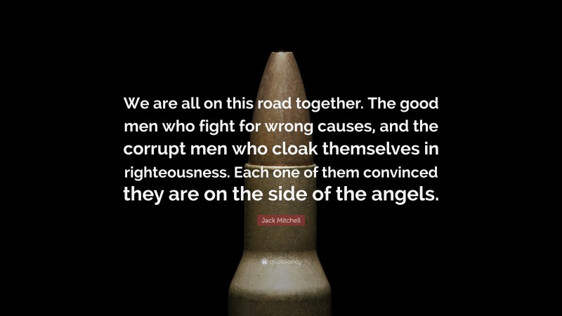 Jack Mitchell Quote: “We are all on this road together. The good men who fight for wrong causes, and the corrupt men who cloak themselves in righteousness. Each one of them convinced they are on the side of the angels.”