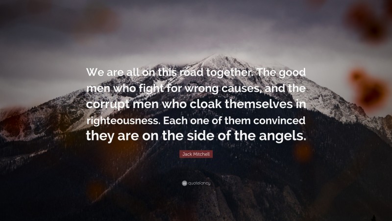 Jack Mitchell Quote: “We are all on this road together. The good men who fight for wrong causes, and the corrupt men who cloak themselves in righteousness. Each one of them convinced they are on the side of the angels.”