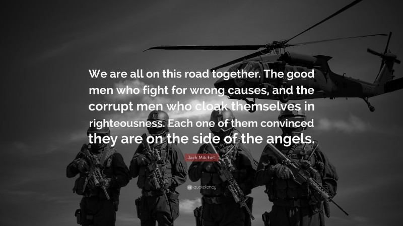 Jack Mitchell Quote: “We are all on this road together. The good men who fight for wrong causes, and the corrupt men who cloak themselves in righteousness. Each one of them convinced they are on the side of the angels.”