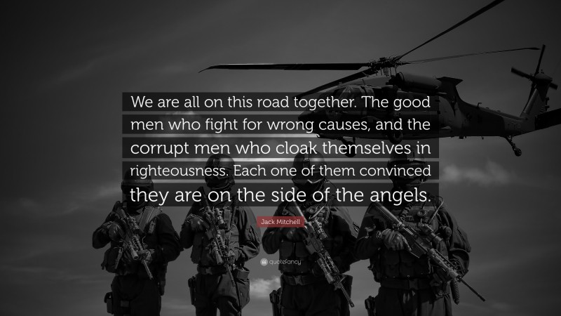 Jack Mitchell Quote: “We are all on this road together. The good men who fight for wrong causes, and the corrupt men who cloak themselves in righteousness. Each one of them convinced they are on the side of the angels.”