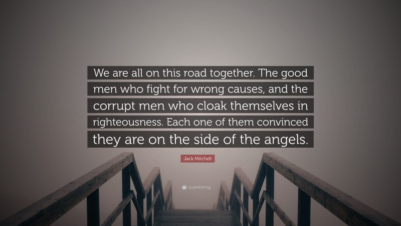 Jack Mitchell Quote: “We are all on this road together. The good men who fight for wrong causes, and the corrupt men who cloak themselves in righteousness. Each one of them convinced they are on the side of the angels.”
