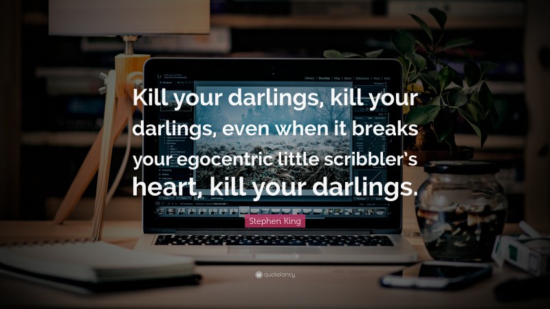 Stephen King Quote: “Kill your darlings, kill your darlings, even when it breaks your egocentric little scribbler’s heart, kill your darlings.”