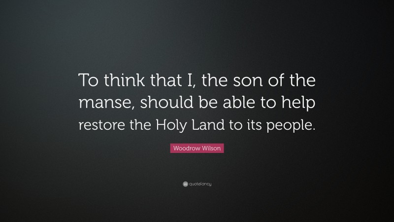 Woodrow Wilson Quote: “To think that I, the son of the manse, should be able to help restore the Holy Land to its people.”