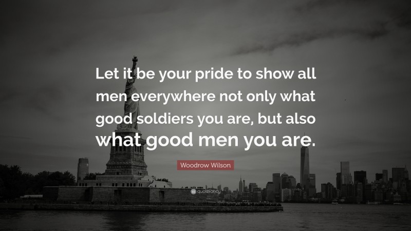 Woodrow Wilson Quote: “Let it be your pride to show all men everywhere not only what good soldiers you are, but also what good men you are.”