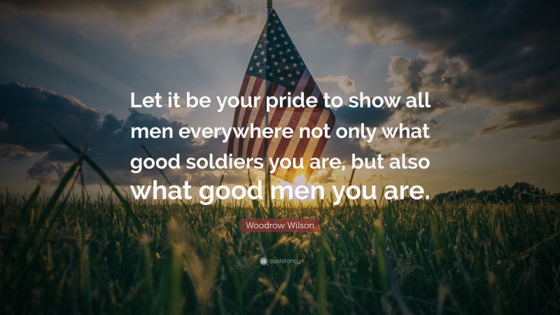 Woodrow Wilson Quote: “Let it be your pride to show all men everywhere not only what good soldiers you are, but also what good men you are.”