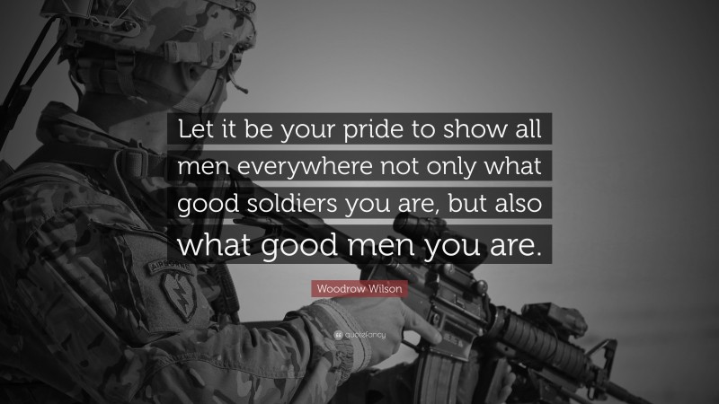 Woodrow Wilson Quote: “Let it be your pride to show all men everywhere not only what good soldiers you are, but also what good men you are.”
