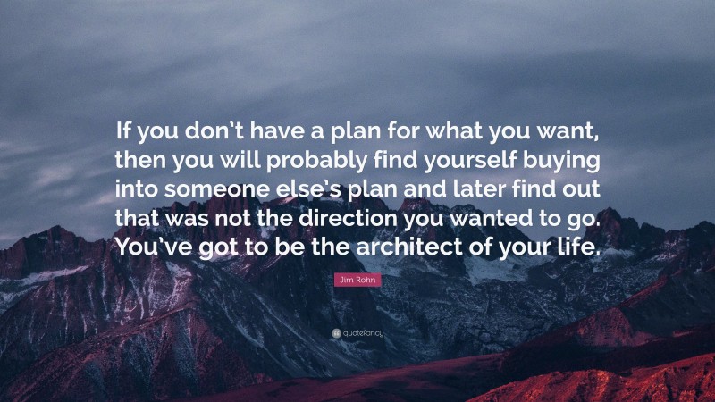 Jim Rohn Quote: “If you don’t have a plan for what you want, then you will probably find yourself buying into someone else’s plan and later find out that was not the direction you wanted to go. You’ve got to be the architect of your life.”